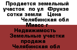 Продается земельный участок  по ул. Фрунзе, 4 сотки земли › Цена ­ 1 300 000 - Челябинская обл., Миасс г. Недвижимость » Земельные участки продажа   . Челябинская обл.,Миасс г.